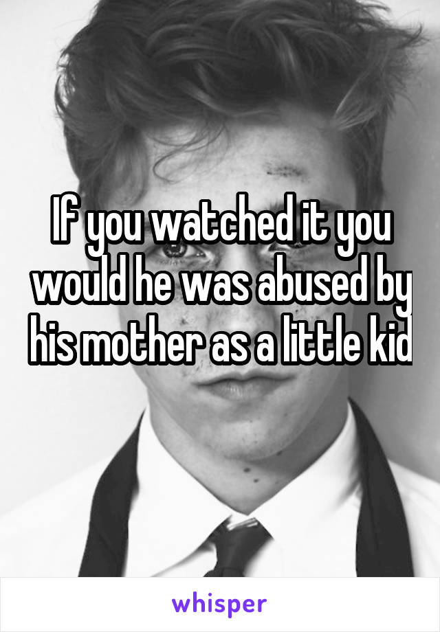 If you watched it you would he was abused by his mother as a little kid 