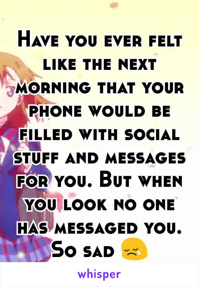 Have you ever felt like the next morning that your phone would be filled with social stuff and messages for you. But when you look no one has messaged you. So sad 😢