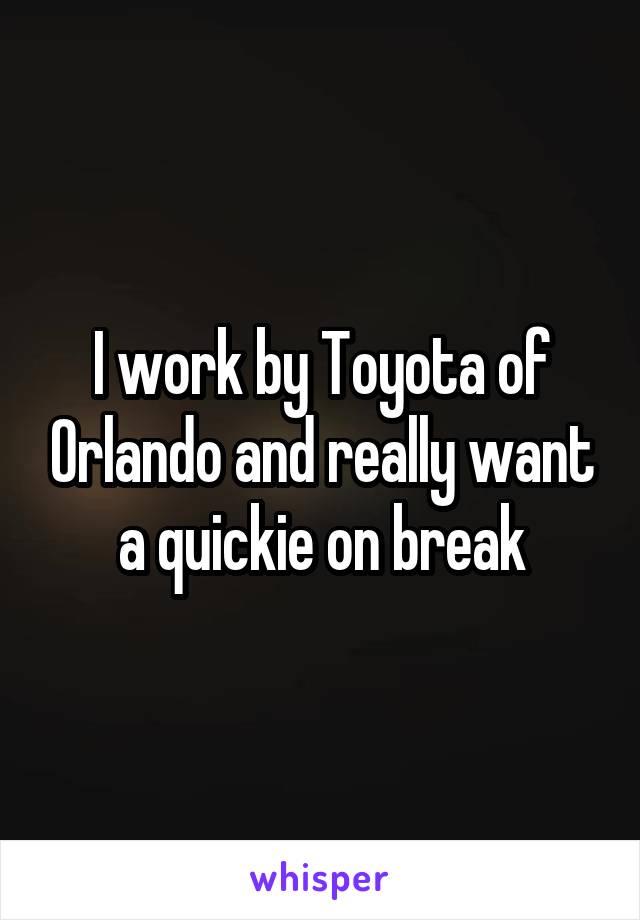 I work by Toyota of Orlando and really want a quickie on break