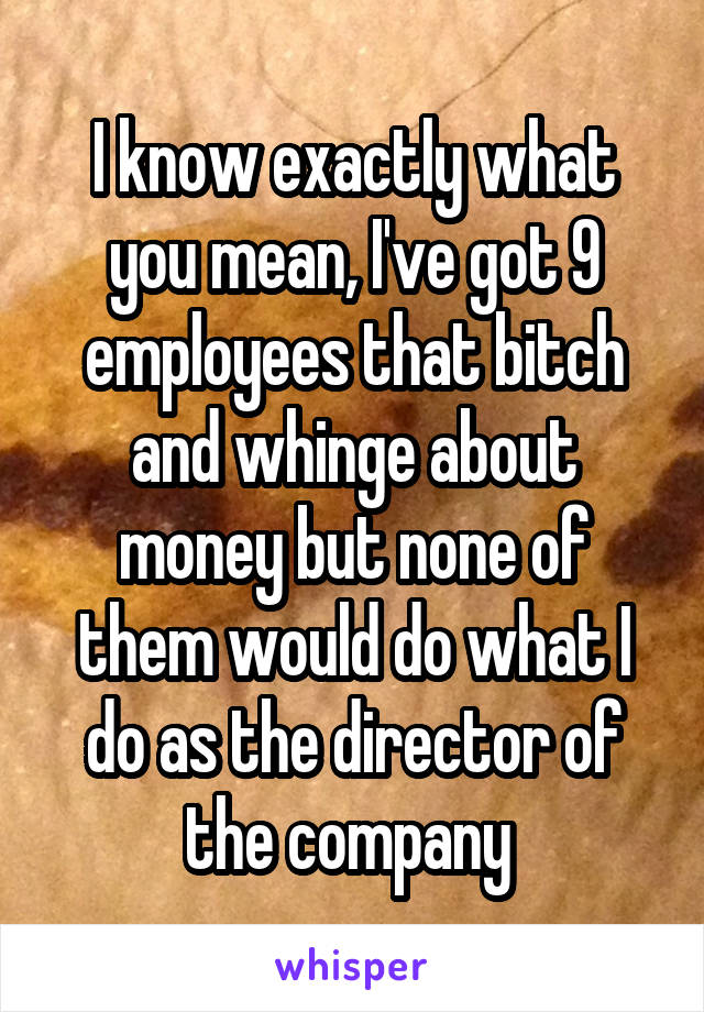 I know exactly what you mean, I've got 9 employees that bitch and whinge about money but none of them would do what I do as the director of the company 