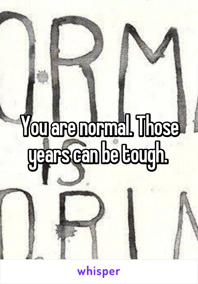 You are normal. Those years can be tough. 