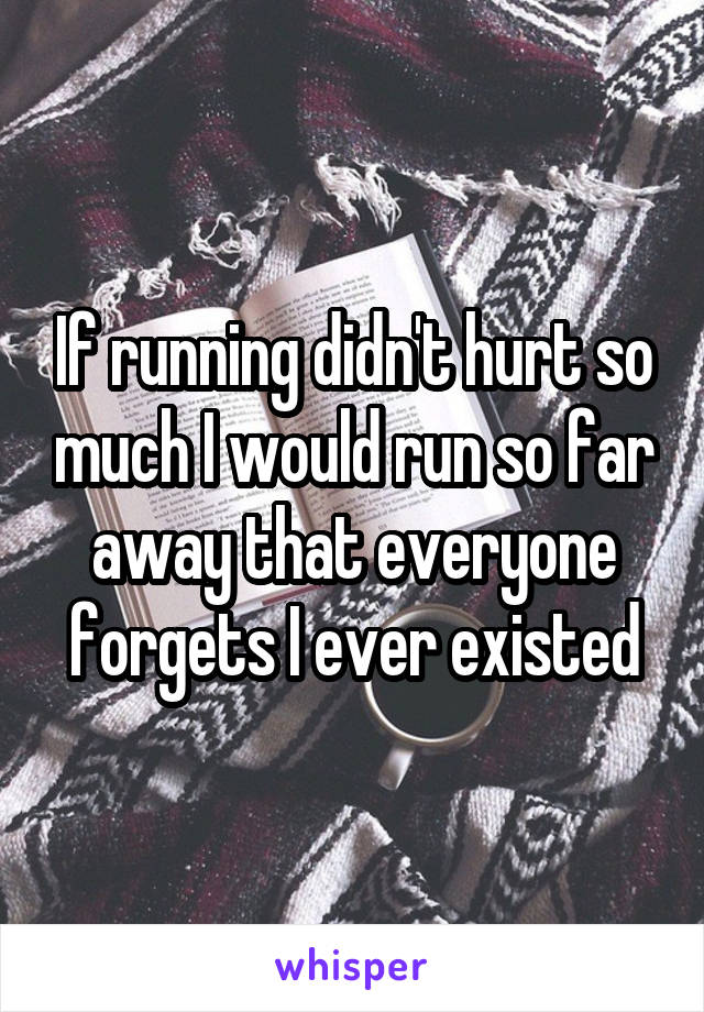 If running didn't hurt so much I would run so far away that everyone forgets I ever existed