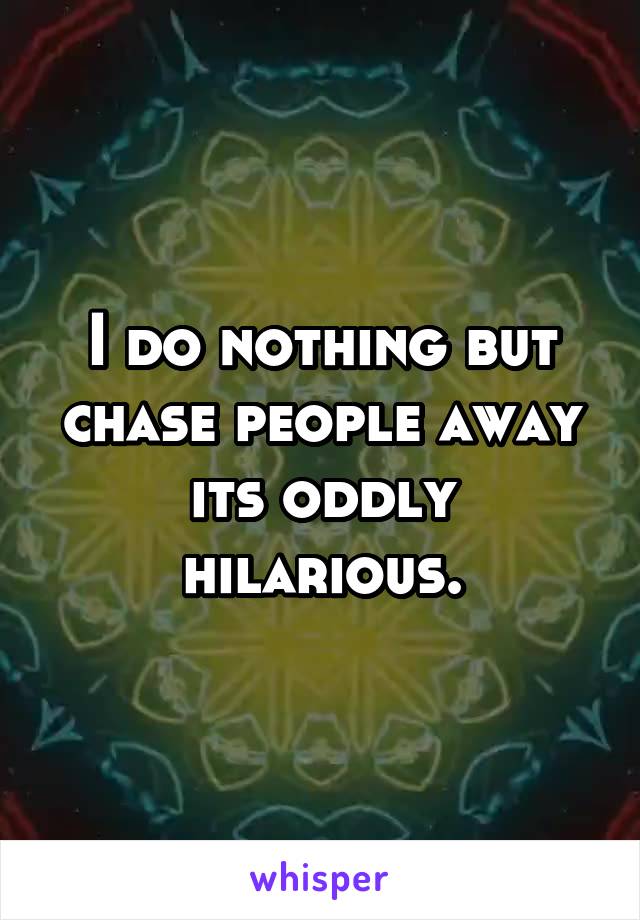 I do nothing but chase people away its oddly hilarious.