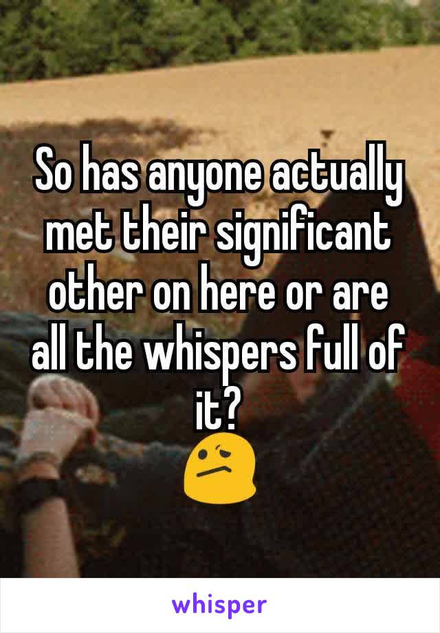 So has anyone actually met their significant other on here or are all the whispers full of it?
😕