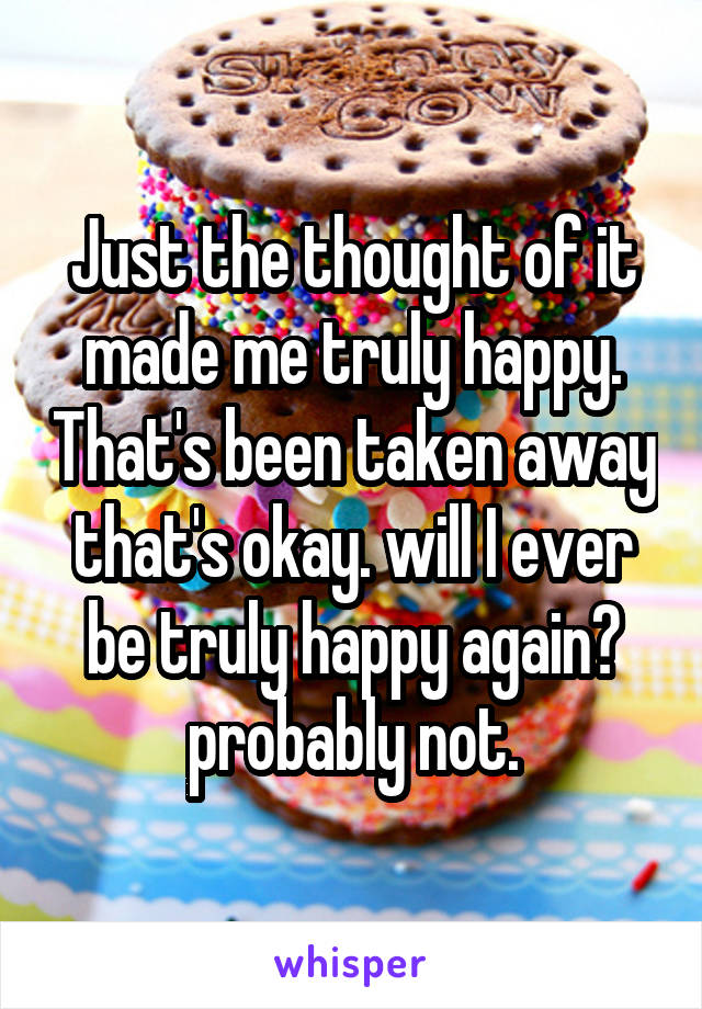 Just the thought of it made me truly happy. That's been taken away that's okay. will I ever be truly happy again? probably not.