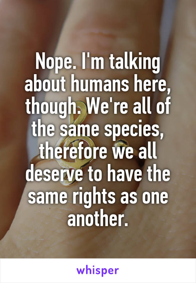 Nope. I'm talking about humans here, though. We're all of the same species, therefore we all deserve to have the same rights as one another.