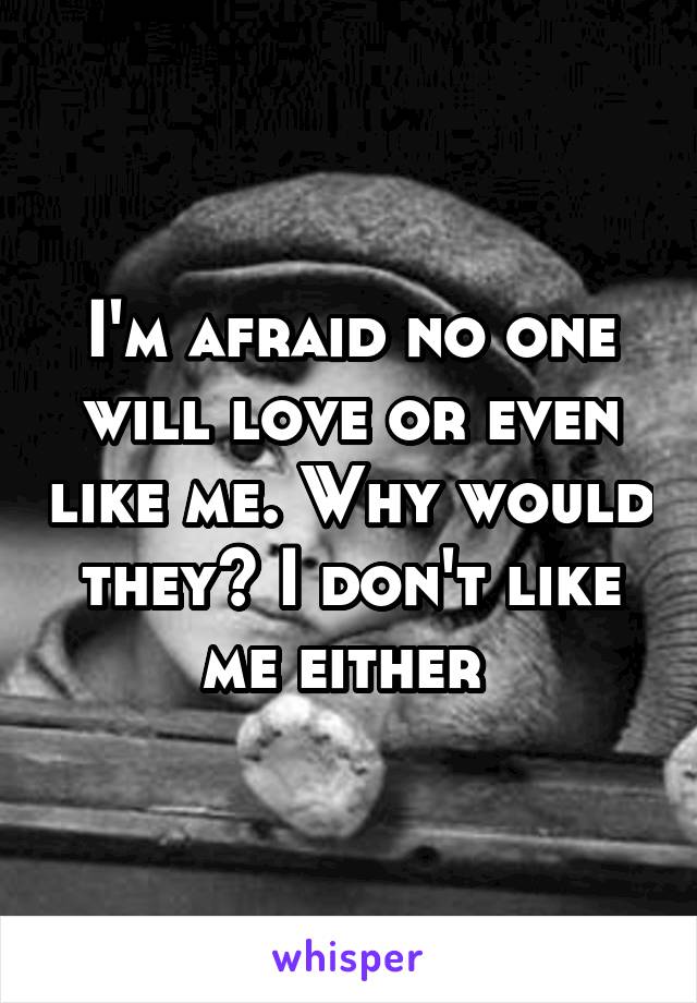 I'm afraid no one will love or even like me. Why would they? I don't like me either 