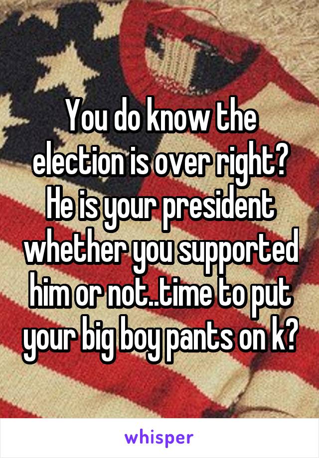 You do know the election is over right? He is your president whether you supported him or not..time to put your big boy pants on k?