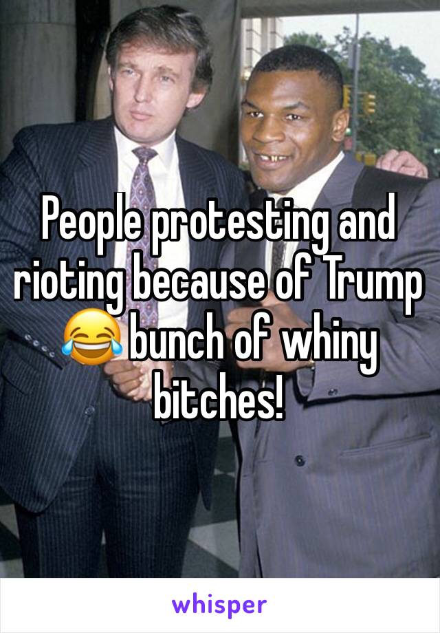 People protesting and rioting because of Trump 😂 bunch of whiny bitches!