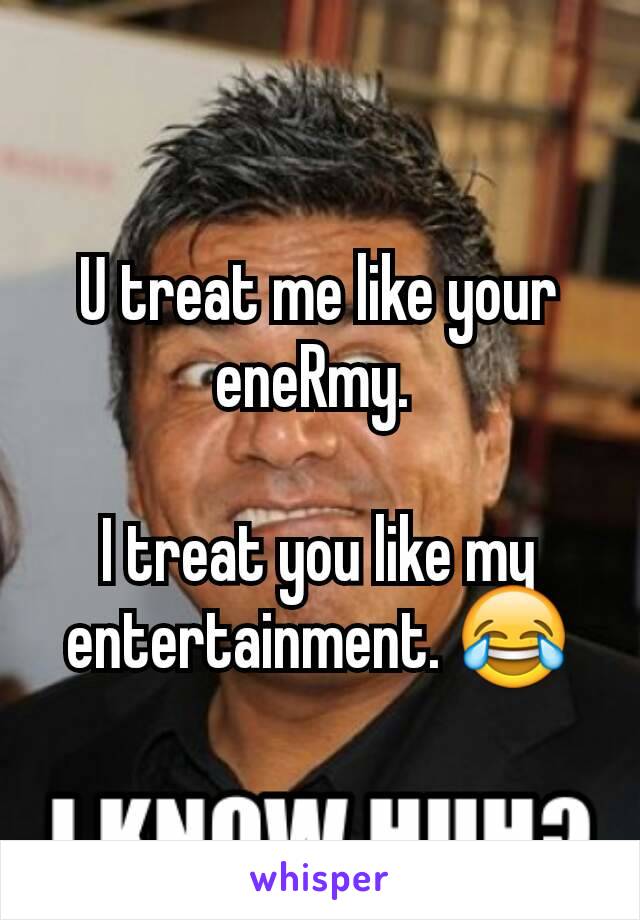 U treat me like your eneRmy. 

I treat you like my entertainment. 😂