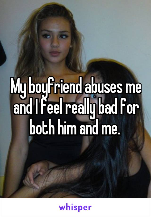 My boyfriend abuses me and I feel really bad for both him and me. 