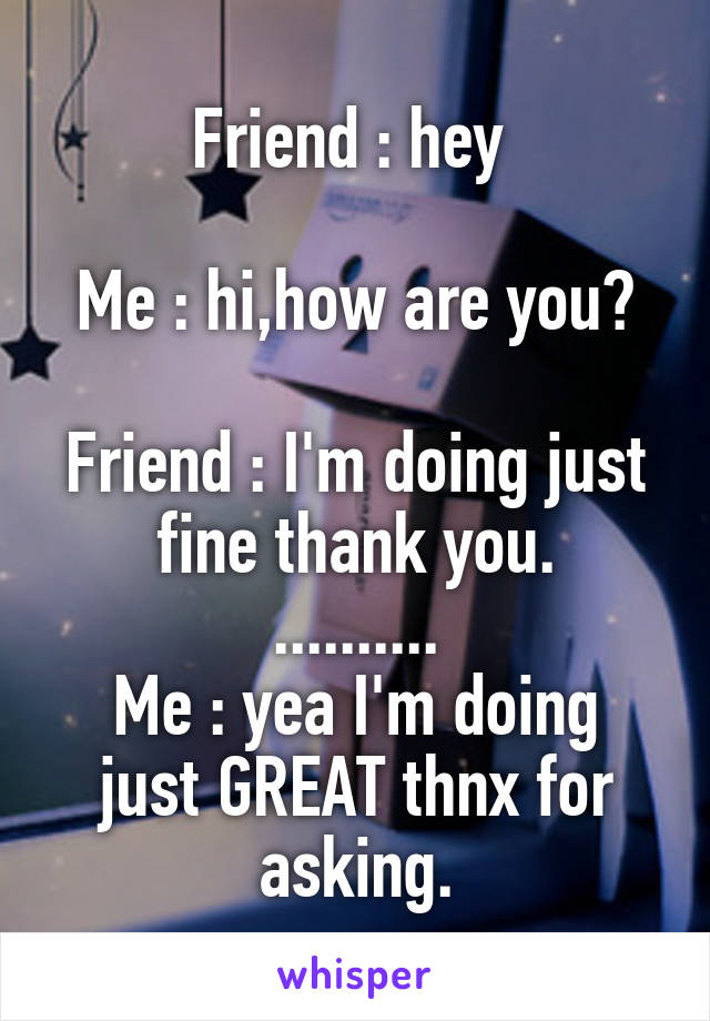 Friend : hey 

Me : hi,how are you?

Friend : I'm doing just fine thank you.
..........
Me : yea I'm doing just GREAT thnx for asking.