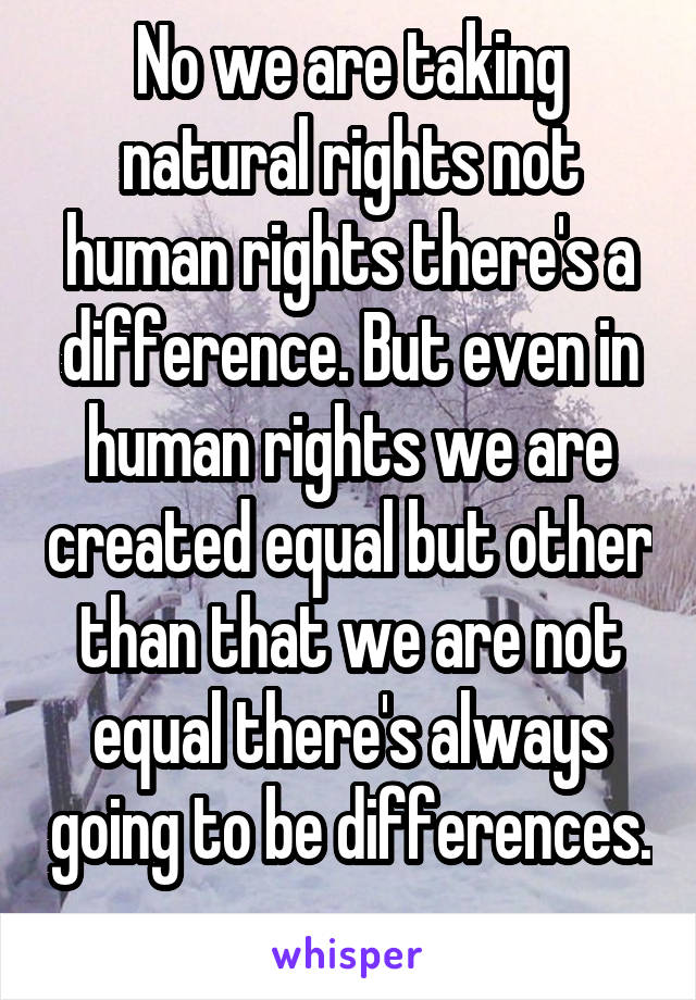 No we are taking natural rights not human rights there's a difference. But even in human rights we are created equal but other than that we are not equal there's always going to be differences. 