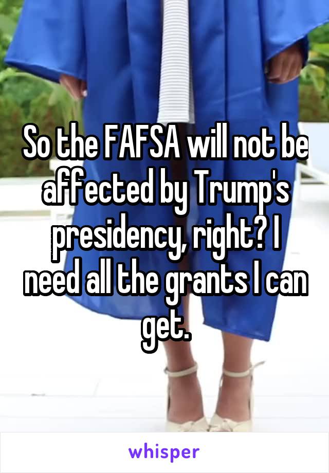 So the FAFSA will not be affected by Trump's presidency, right? I need all the grants I can get.