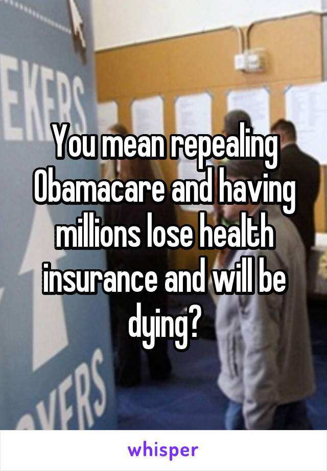 You mean repealing Obamacare and having millions lose health insurance and will be dying?