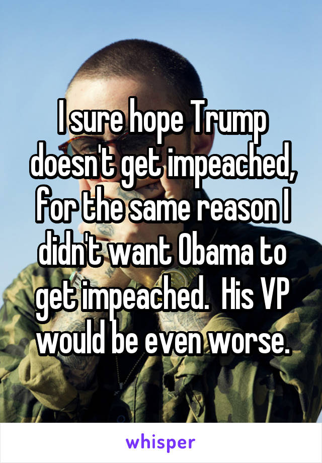 I sure hope Trump doesn't get impeached, for the same reason I didn't want Obama to get impeached.  His VP would be even worse.