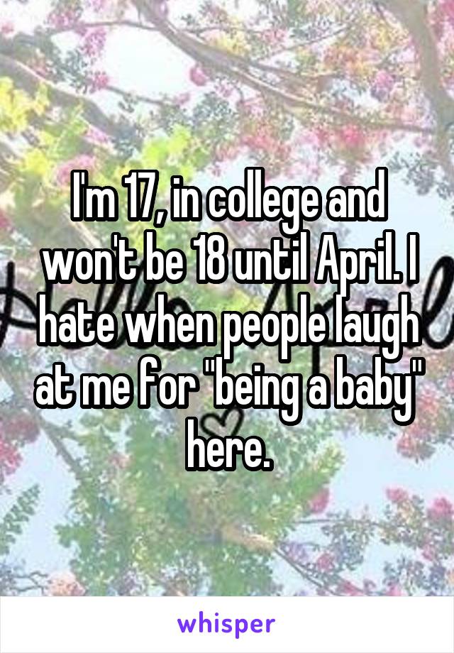 I'm 17, in college and won't be 18 until April. I hate when people laugh at me for "being a baby" here.