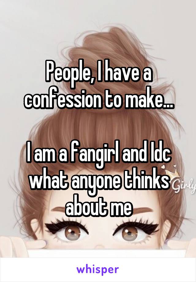 People, I have a confession to make...

I am a fangirl and Idc what anyone thinks about me