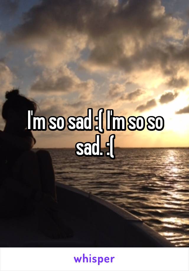 I'm so sad :( I'm so so sad. :(