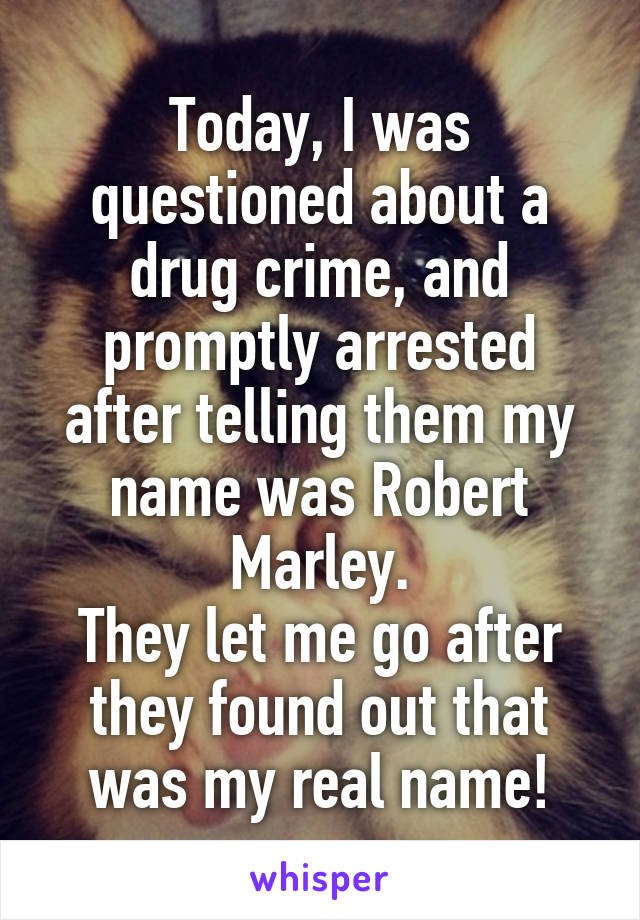 Today, I was questioned about a drug crime, and promptly arrested after telling them my name was Robert Marley.
They let me go after they found out that was my real name!