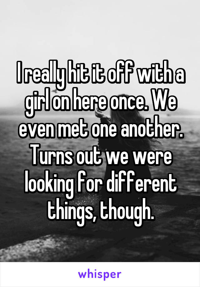 I really hit it off with a girl on here once. We even met one another. Turns out we were looking for different things, though.