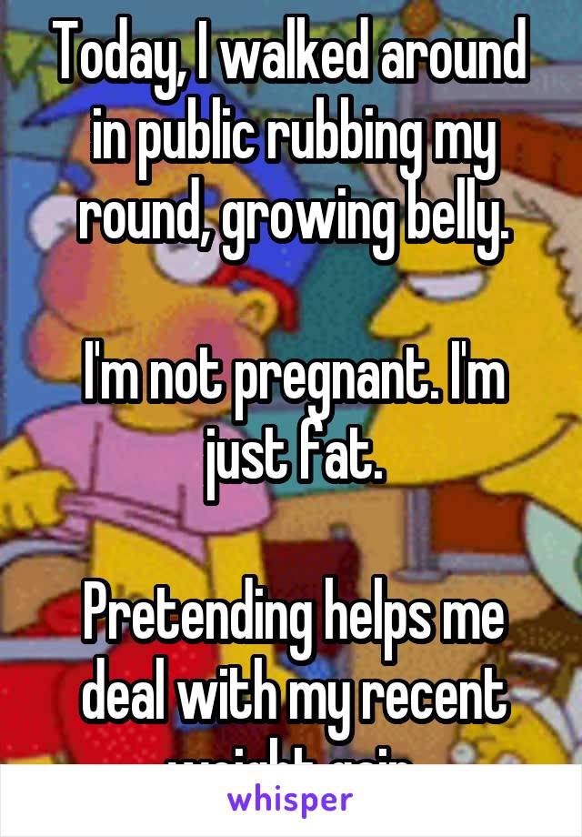 Today, I walked around  in public rubbing my round, growing belly.

I'm not pregnant. I'm just fat.

Pretending helps me deal with my recent weight gain.