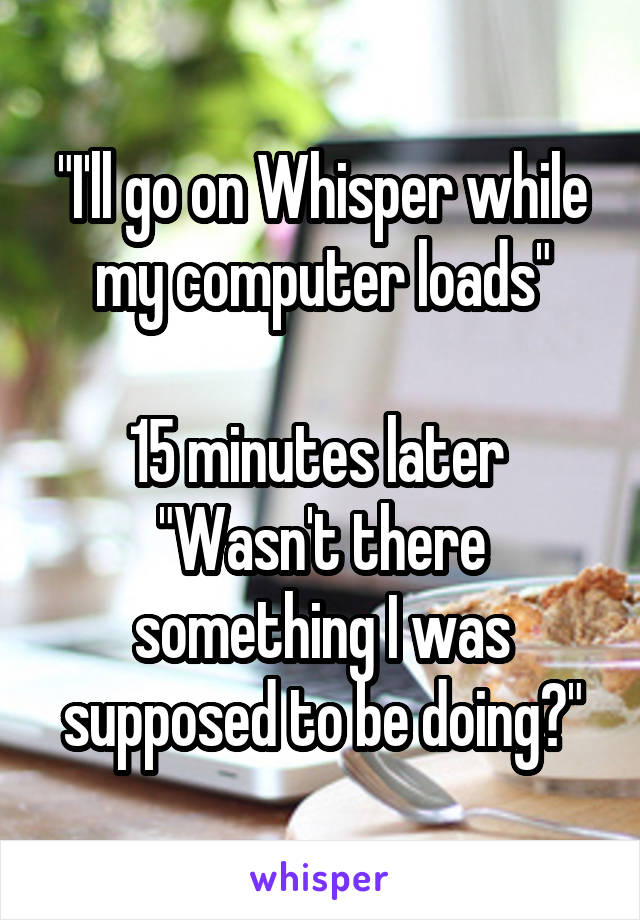 "I'll go on Whisper while my computer loads"

15 minutes later 
"Wasn't there something I was supposed to be doing?"