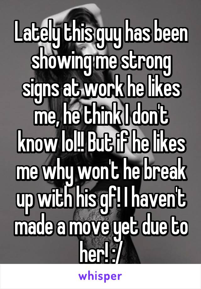 Lately this guy has been showing me strong signs at work he likes me, he think I don't know lol!! But if he likes me why won't he break up with his gf! I haven't made a move yet due to her! :/