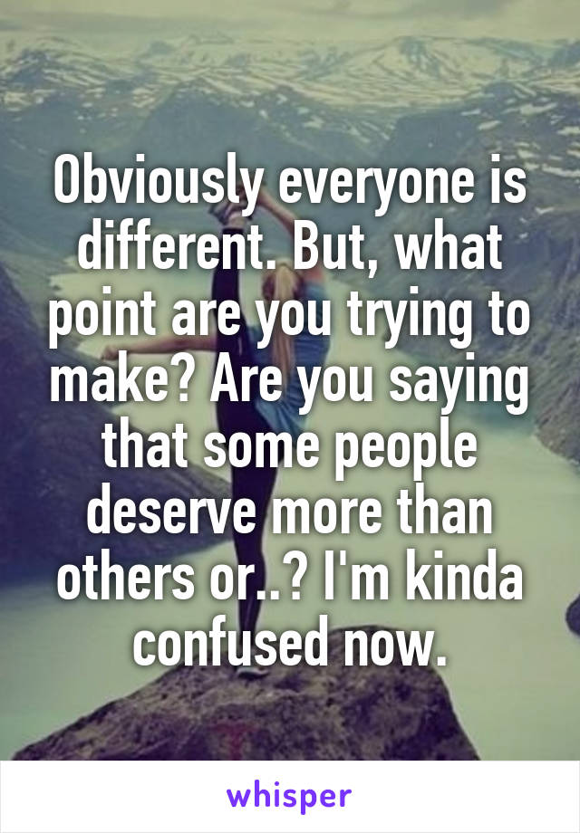 Obviously everyone is different. But, what point are you trying to make? Are you saying that some people deserve more than others or..? I'm kinda confused now.