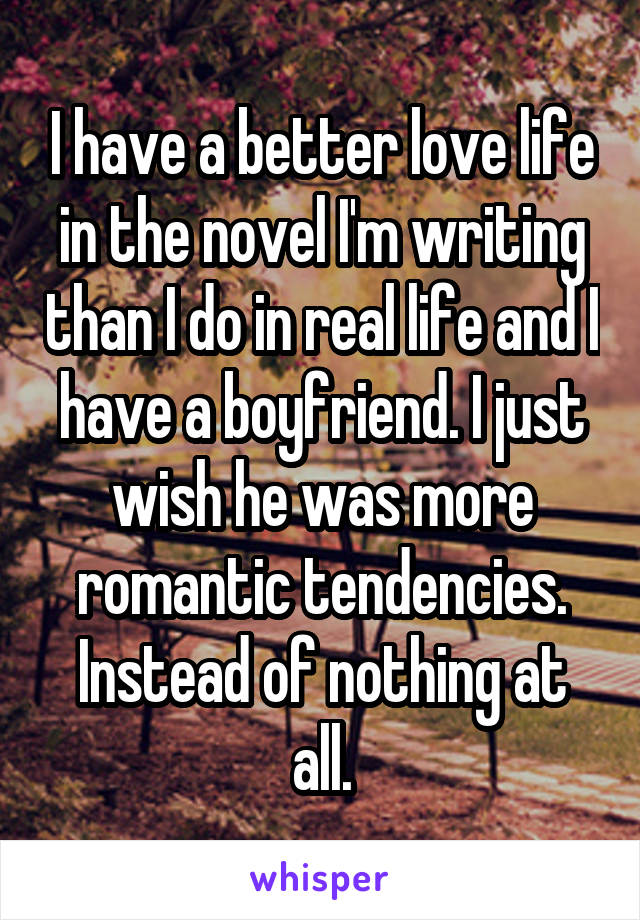 I have a better love life in the novel I'm writing than I do in real life and I have a boyfriend. I just wish he was more romantic tendencies. Instead of nothing at all.