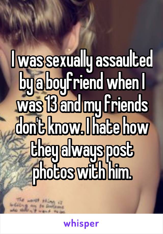 I was sexually assaulted by a boyfriend when I was 13 and my friends don't know. I hate how they always post photos with him.