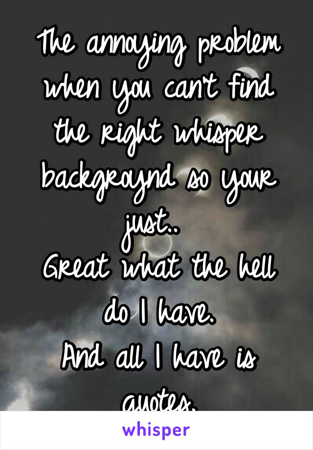 The annoying problem when you can't find the right whisper backgroynd so your just.. 
Great what the hell do I have.
And all I have is quotes.