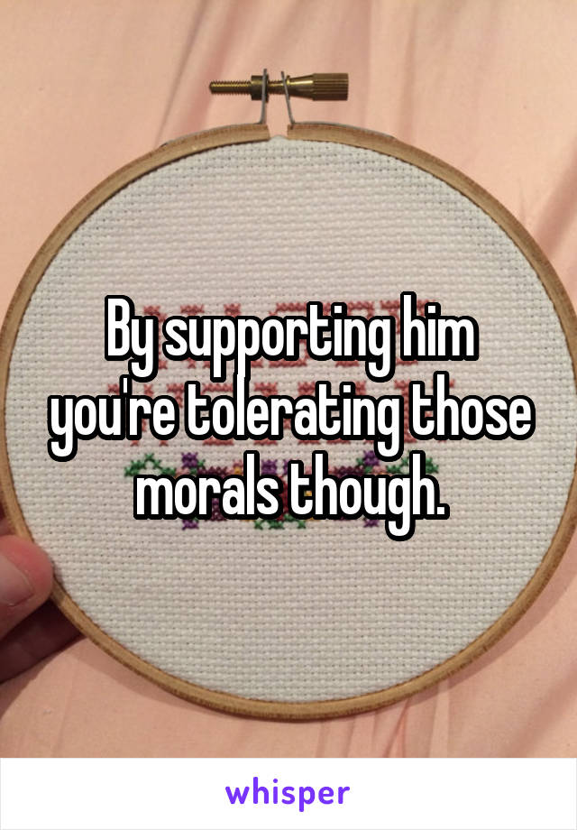 By supporting him you're tolerating those morals though.