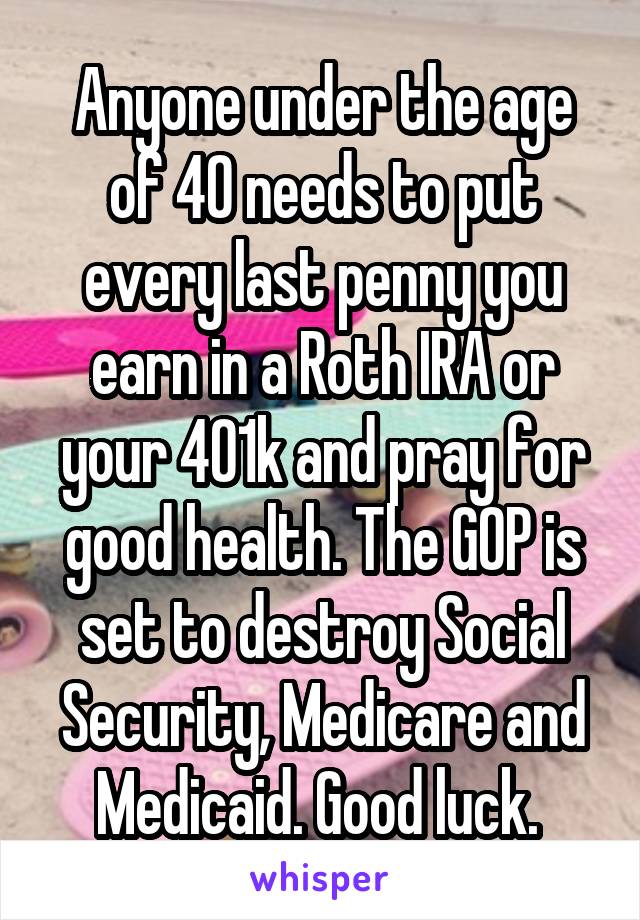 Anyone under the age of 40 needs to put every last penny you earn in a Roth IRA or your 401k and pray for good health. The GOP is set to destroy Social Security, Medicare and Medicaid. Good luck. 