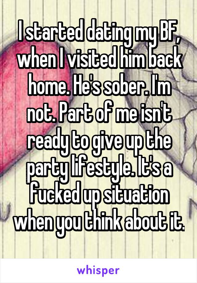 I started dating my BF, when I visited him back home. He's sober. I'm not. Part of me isn't ready to give up the party lifestyle. It's a fucked up situation when you think about it. 