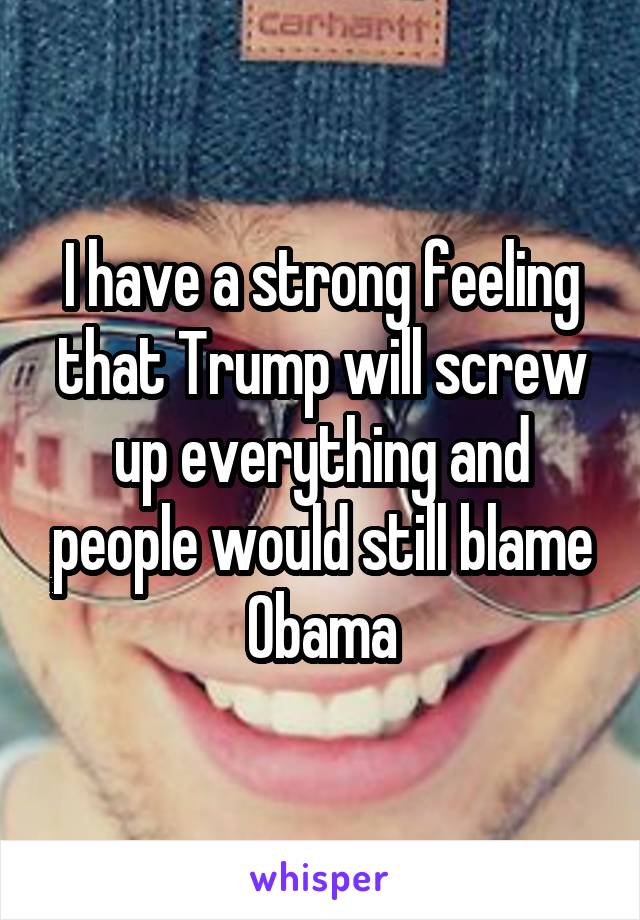 I have a strong feeling that Trump will screw up everything and people would still blame Obama