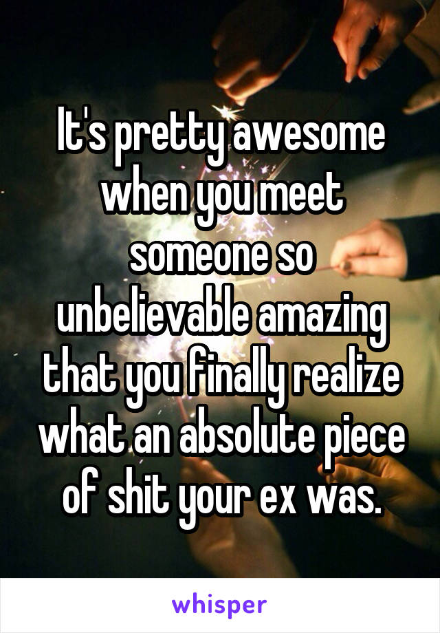 It's pretty awesome when you meet someone so unbelievable amazing that you finally realize what an absolute piece of shit your ex was.