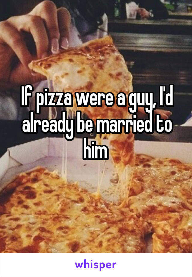 If pizza were a guy, I'd already be married to him 
