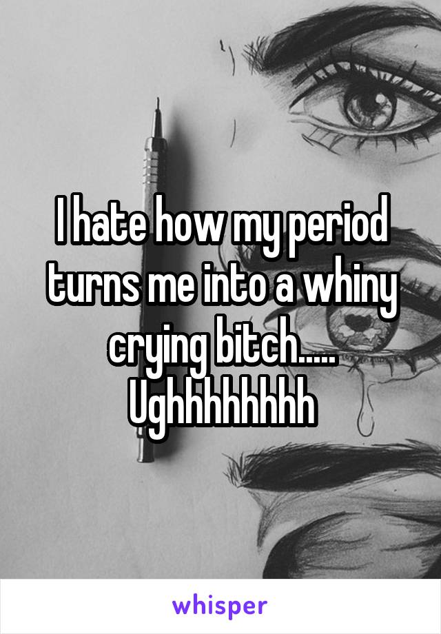 I hate how my period turns me into a whiny crying bitch..... Ughhhhhhhh