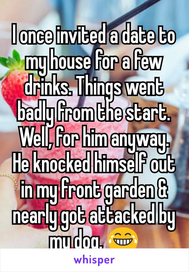 I once invited a date to my house for a few drinks. Things went badly from the start. Well, for him anyway. He knocked himself out in my front garden & nearly got attacked by my dog. 😂