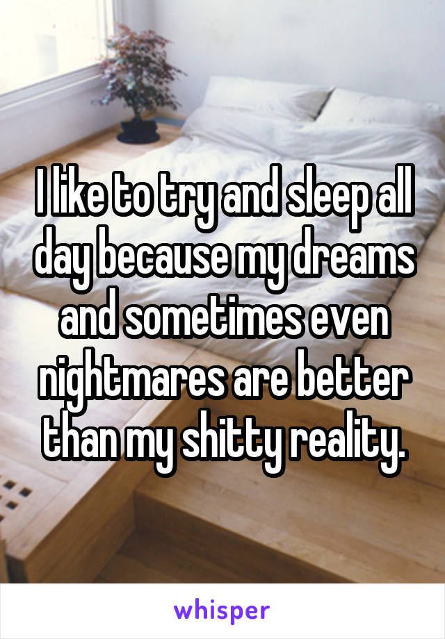 I like to try and sleep all day because my dreams and sometimes even nightmares are better than my shitty reality.