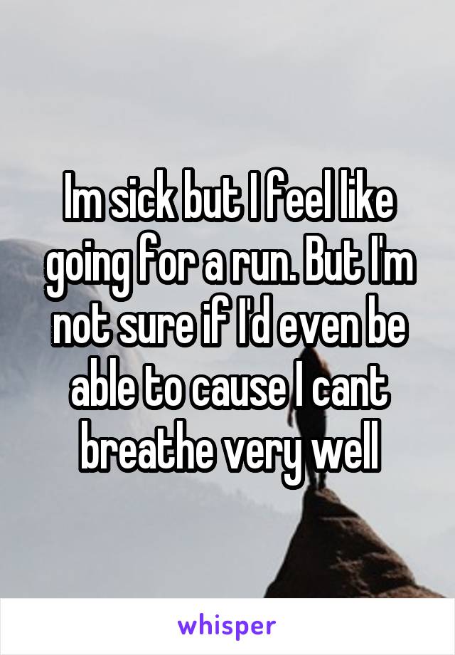 Im sick but I feel like going for a run. But I'm not sure if I'd even be able to cause I cant breathe very well