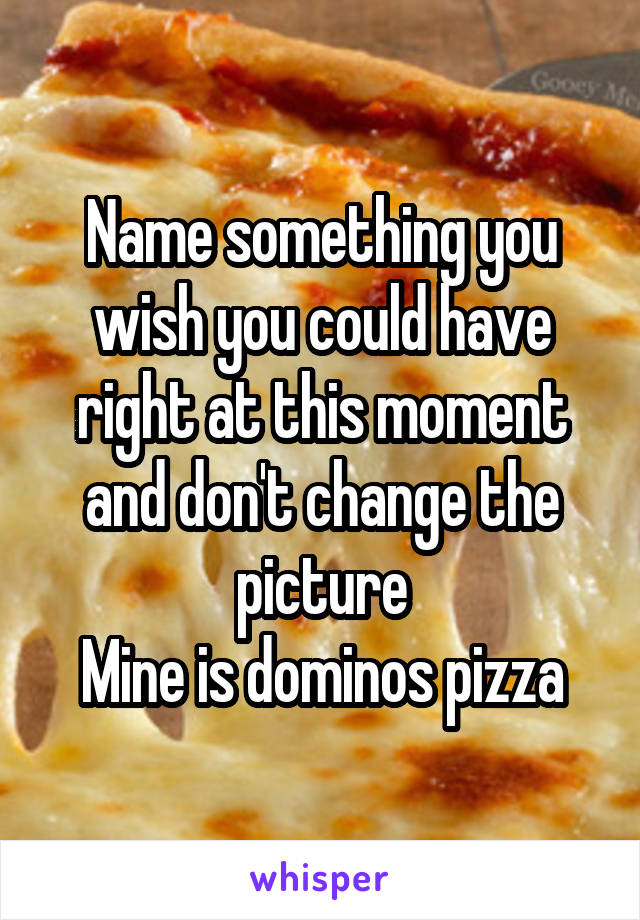 Name something you wish you could have right at this moment and don't change the picture
Mine is dominos pizza