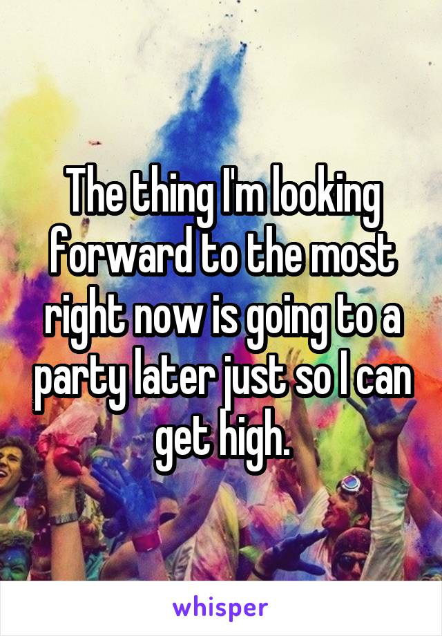 The thing I'm looking forward to the most right now is going to a party later just so I can get high.