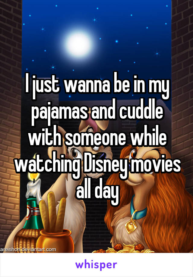 I just wanna be in my pajamas and cuddle with someone while watching Disney movies all day