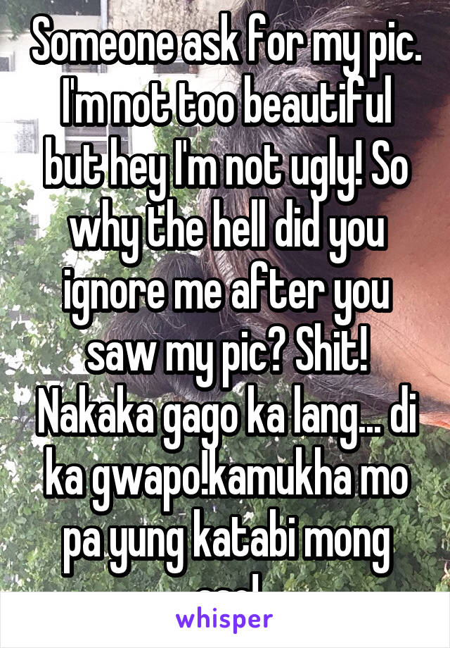 Someone ask for my pic. I'm not too beautiful but hey I'm not ugly! So why the hell did you ignore me after you saw my pic? Shit! Nakaka gago ka lang... di ka gwapo!kamukha mo pa yung katabi mong aso!