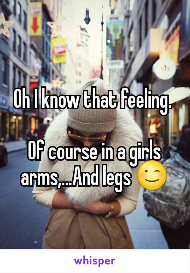 Oh I know that feeling. 

Of course in a girls arms,...And legs 😉