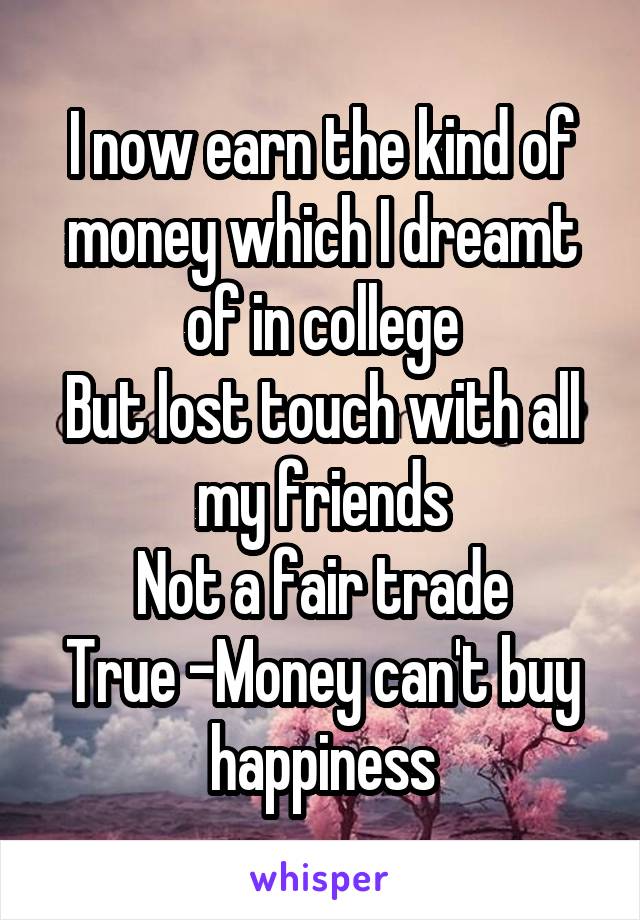 I now earn the kind of money which I dreamt of in college
But lost touch with all my friends
Not a fair trade
True -Money can't buy happiness