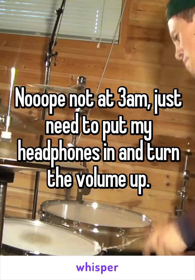 Nooope not at 3am, just need to put my headphones in and turn the volume up.