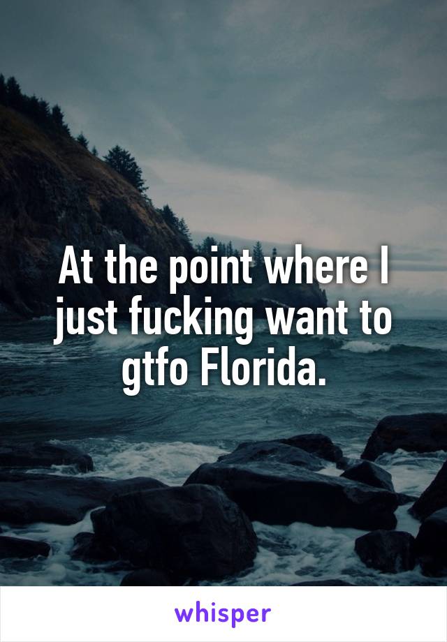 At the point where I just fucking want to gtfo Florida.